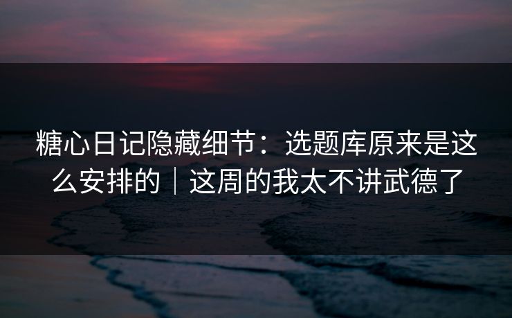 糖心日记隐藏细节：选题库原来是这么安排的｜这周的我太不讲武德了