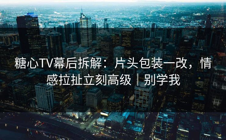 糖心TV幕后拆解：片头包装一改，情感拉扯立刻高级｜别学我