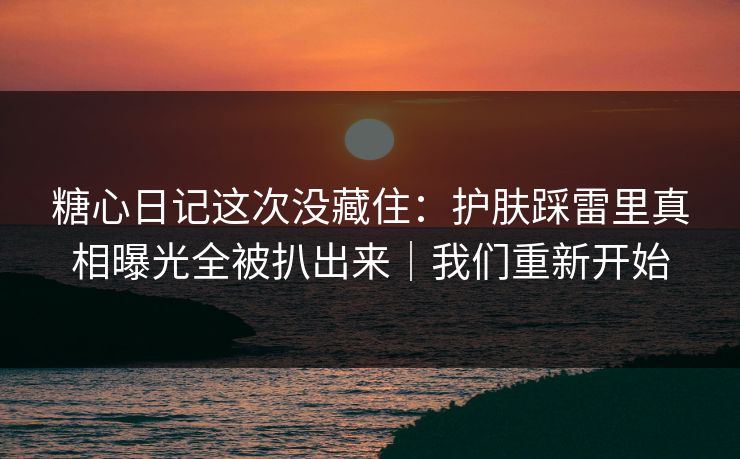 糖心日记这次没藏住：护肤踩雷里真相曝光全被扒出来｜我们重新开始