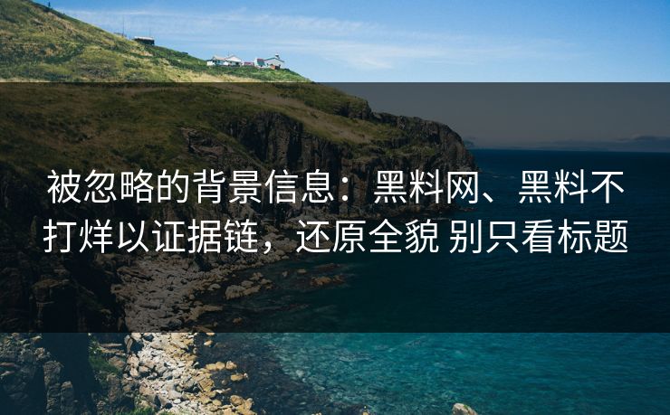 被忽略的背景信息：黑料网、黑料不打烊以证据链，还原全貌 别只看标题