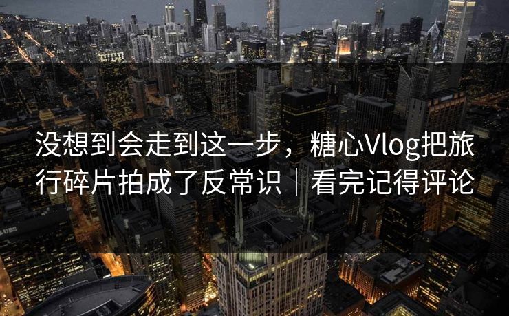 没想到会走到这一步，糖心Vlog把旅行碎片拍成了反常识｜看完记得评论