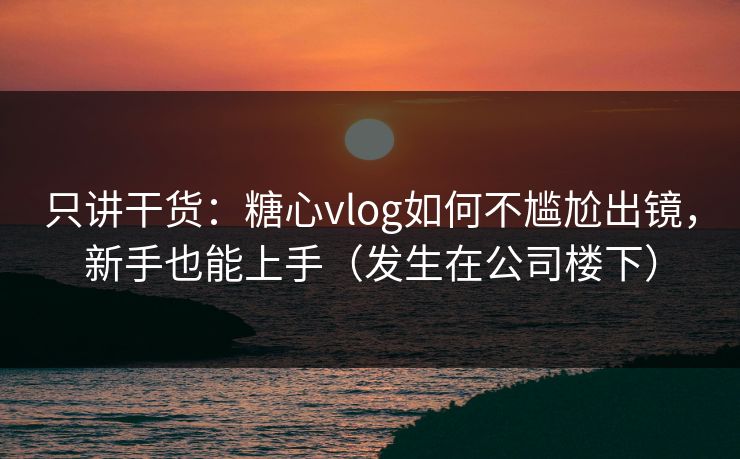 只讲干货：糖心vlog如何不尴尬出镜，新手也能上手（发生在公司楼下）