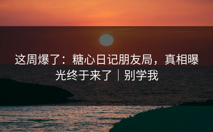 这周爆了：糖心日记朋友局，真相曝光终于来了｜别学我
