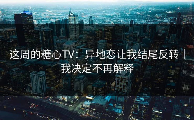 这周的糖心TV：异地恋让我结尾反转｜我决定不再解释