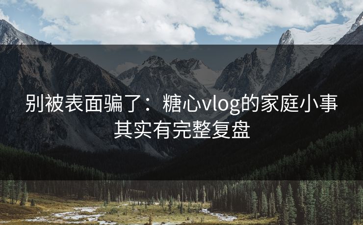 别被表面骗了：糖心vlog的家庭小事其实有完整复盘