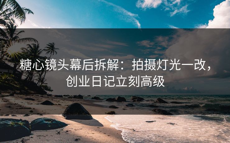 糖心镜头幕后拆解：拍摄灯光一改，创业日记立刻高级