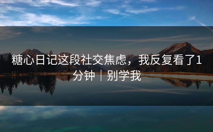 糖心日记这段社交焦虑，我反复看了1分钟｜别学我