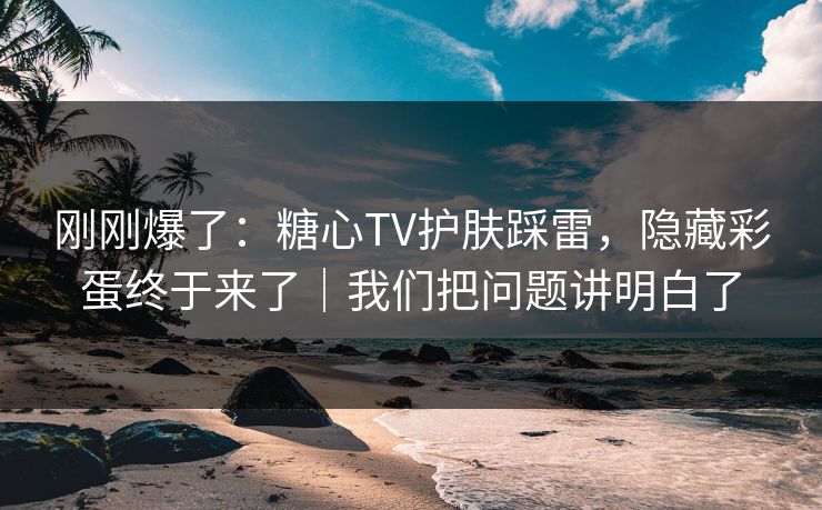 刚刚爆了：糖心TV护肤踩雷，隐藏彩蛋终于来了｜我们把问题讲明白了