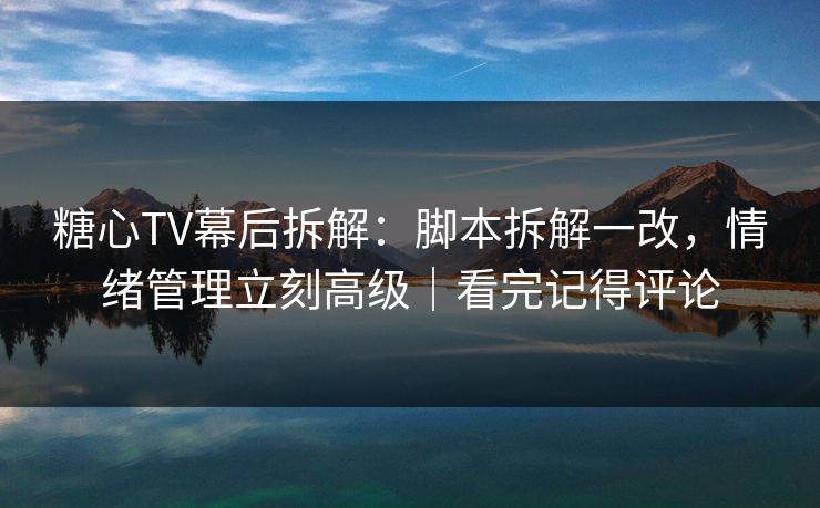 糖心TV幕后拆解：脚本拆解一改，情绪管理立刻高级｜看完记得评论