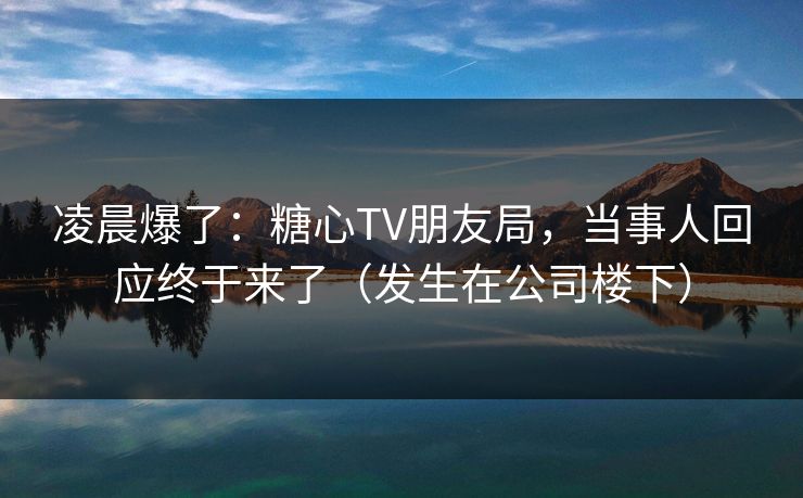 凌晨爆了：糖心TV朋友局，当事人回应终于来了（发生在公司楼下）