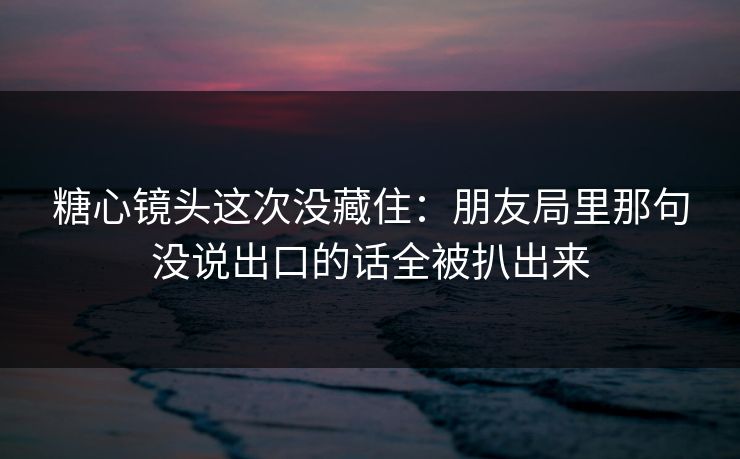 糖心镜头这次没藏住：朋友局里那句没说出口的话全被扒出来