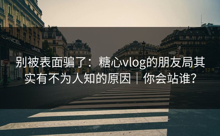别被表面骗了：糖心vlog的朋友局其实有不为人知的原因｜你会站谁？