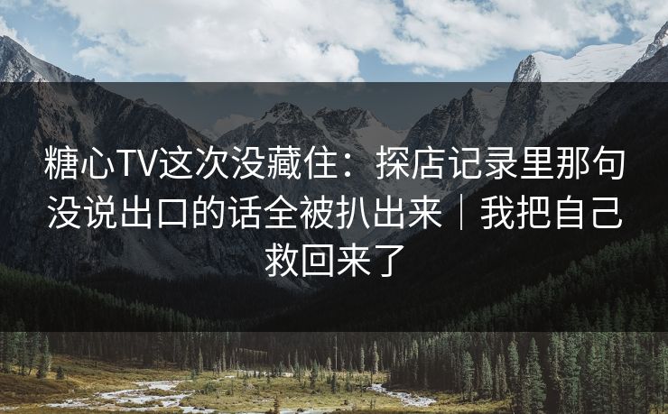 糖心TV这次没藏住：探店记录里那句没说出口的话全被扒出来｜我把自己救回来了
