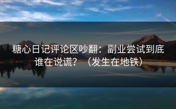糖心日记评论区吵翻：副业尝试到底谁在说谎？（发生在地铁）