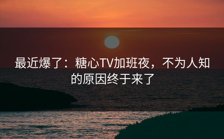 最近爆了：糖心TV加班夜，不为人知的原因终于来了