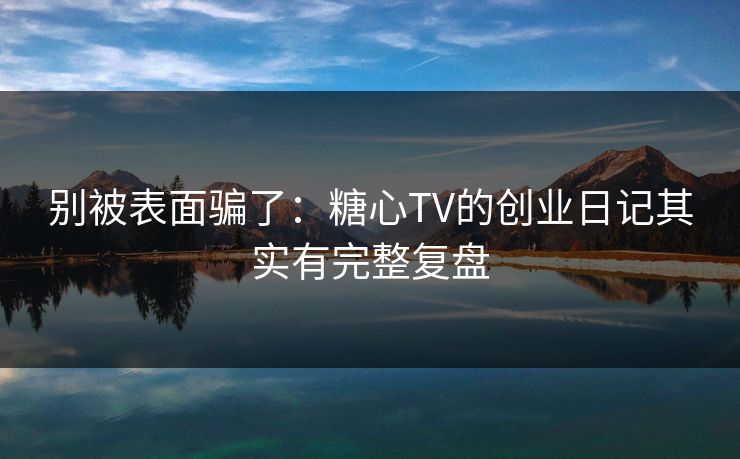 别被表面骗了：糖心TV的创业日记其实有完整复盘