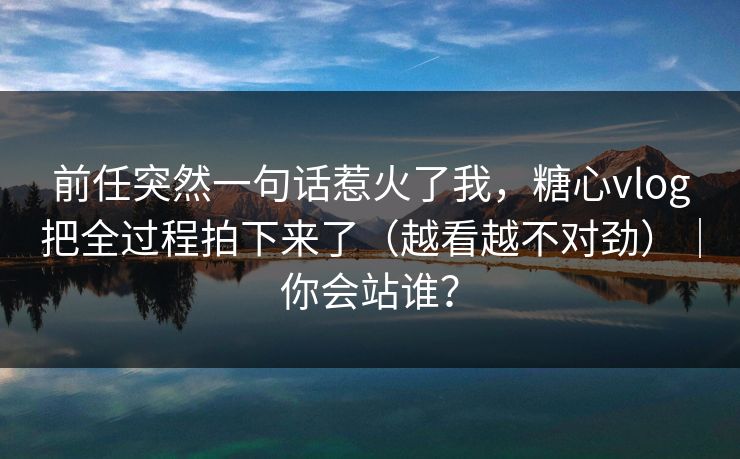 前任突然一句话惹火了我，糖心vlog把全过程拍下来了（越看越不对劲）｜你会站谁？