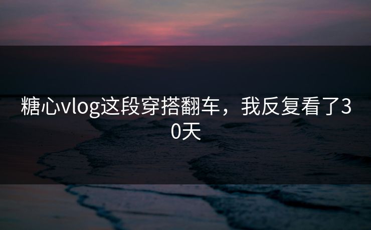 糖心vlog这段穿搭翻车，我反复看了30天
