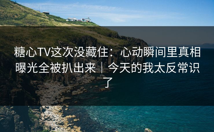 糖心TV这次没藏住：心动瞬间里真相曝光全被扒出来｜今天的我太反常识了