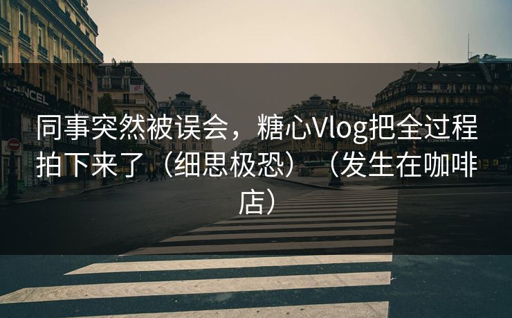同事突然被误会，糖心Vlog把全过程拍下来了（细思极恐）（发生在咖啡店）