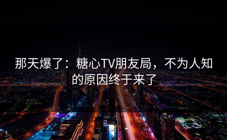 那天爆了：糖心TV朋友局，不为人知的原因终于来了