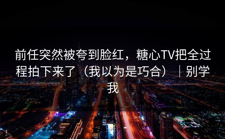 前任突然被夸到脸红，糖心TV把全过程拍下来了（我以为是巧合）｜别学我
