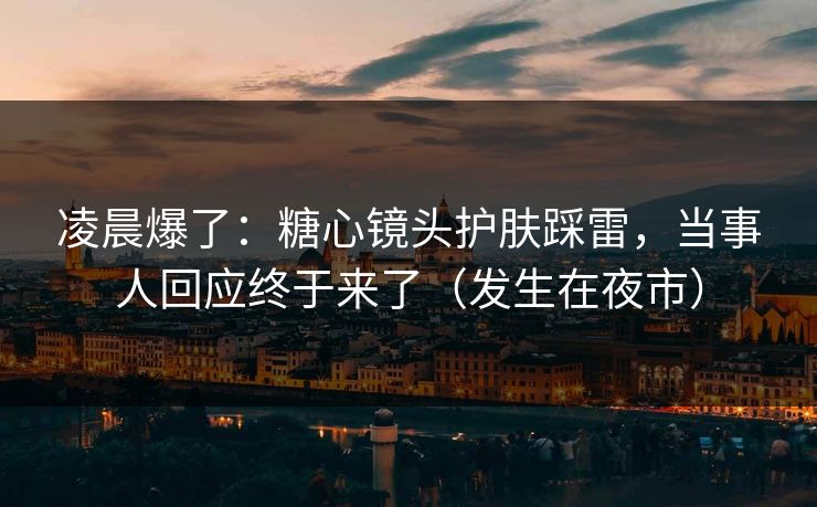 凌晨爆了：糖心镜头护肤踩雷，当事人回应终于来了（发生在夜市）