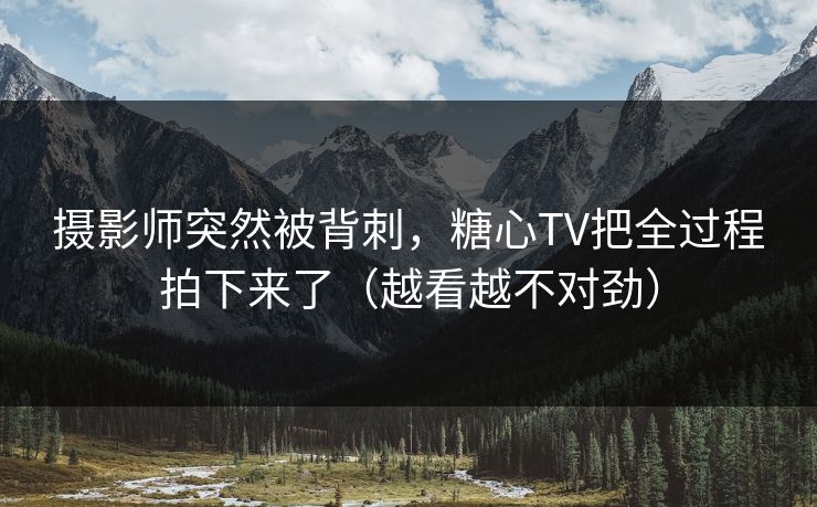 摄影师突然被背刺，糖心TV把全过程拍下来了（越看越不对劲）
