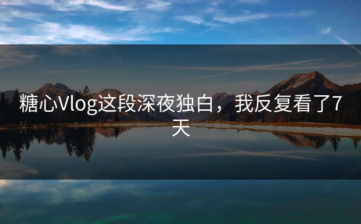 糖心Vlog这段深夜独白，我反复看了7天