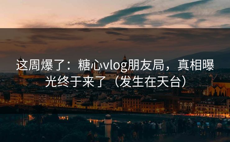 这周爆了：糖心vlog朋友局，真相曝光终于来了（发生在天台）