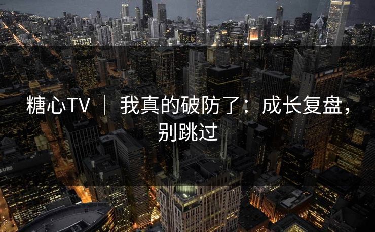 糖心TV ｜ 我真的破防了：成长复盘，别跳过