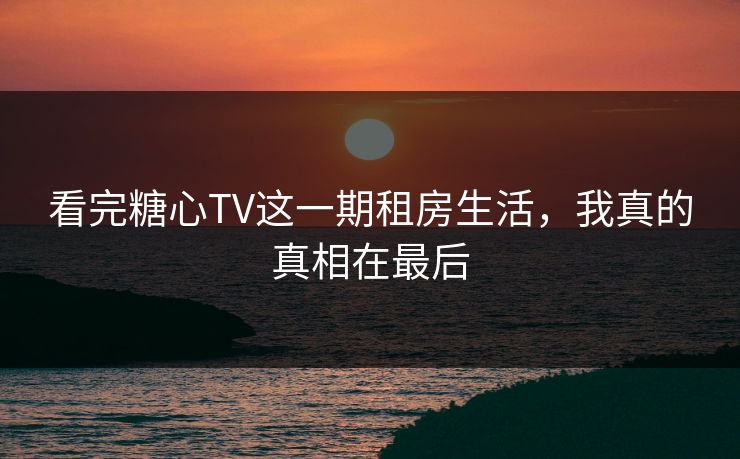 看完糖心TV这一期租房生活，我真的真相在最后